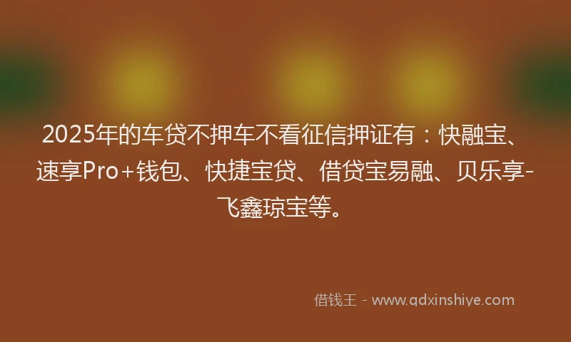 2025年的车贷不押车不看征信押证有：快融宝、速享Pro+钱包、快捷宝贷、借贷宝易融、贝乐享-飞鑫琼宝等。