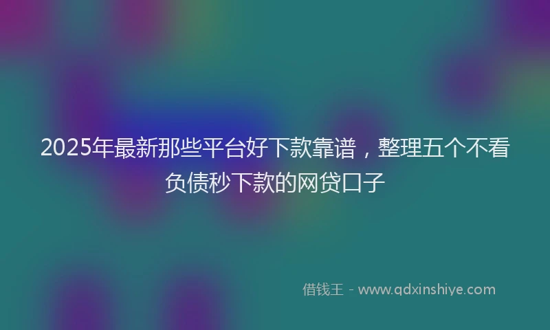 2025年最新那些平台好下款靠谱，整理五个不看负债秒下款的网贷口子
