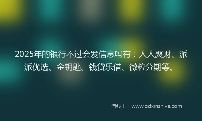 2025年的银行不过会发信息吗有：人人聚财、派派优选、金钥匙、钱贷乐借、微粒分期等。
