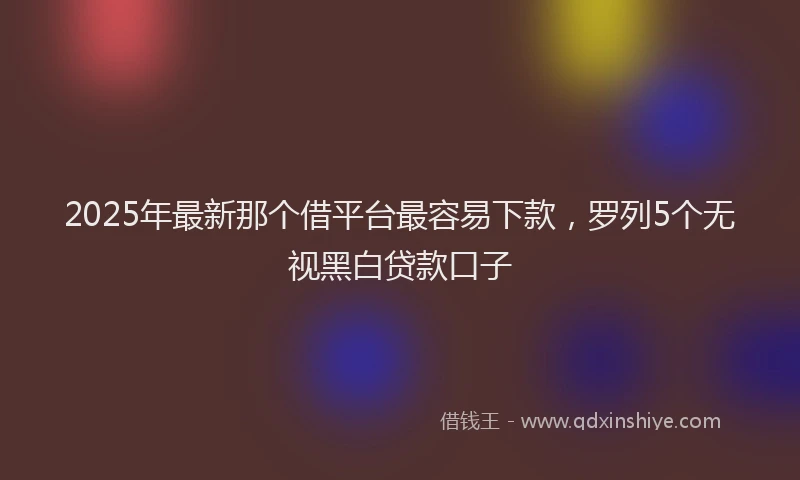 2025年最新那个借平台最容易下款，罗列5个无视黑白贷款口子