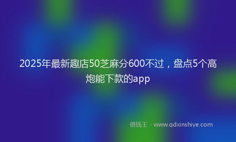 2025年最新趣店50芝麻分600不过，盘点5个高炮能下款的app