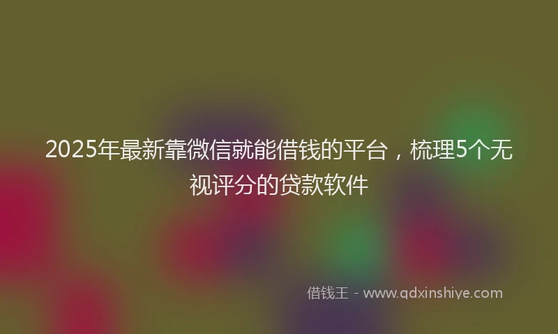 2025年最新靠微信就能借钱的平台，梳理5个无视评分的贷款软件