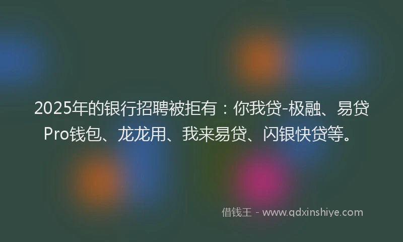 2025年的银行招聘被拒有：你我贷-极融、易贷Pro钱包、龙龙用、我来易贷、闪银快贷等。