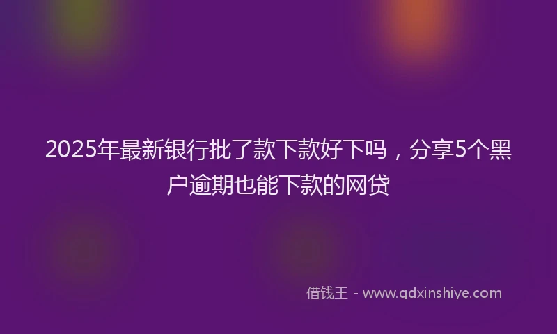 2025年最新银行批了款下款好下吗，分享5个黑户逾期也能下款的网贷