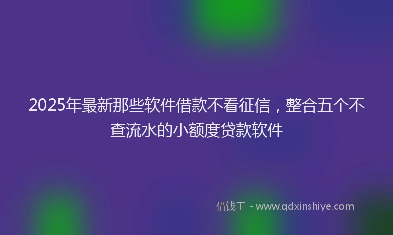 2025年最新那些软件借款不看征信，整合五个不查流水的小额度贷款软件