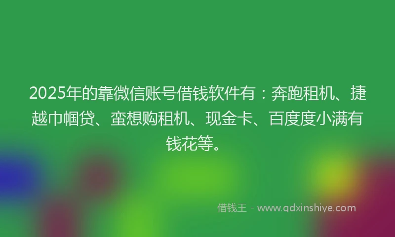 2025年的靠微信账号借钱软件有：奔跑租机、捷越巾帼贷、蛮想购租机、现金卡、百度度小满有钱花等。