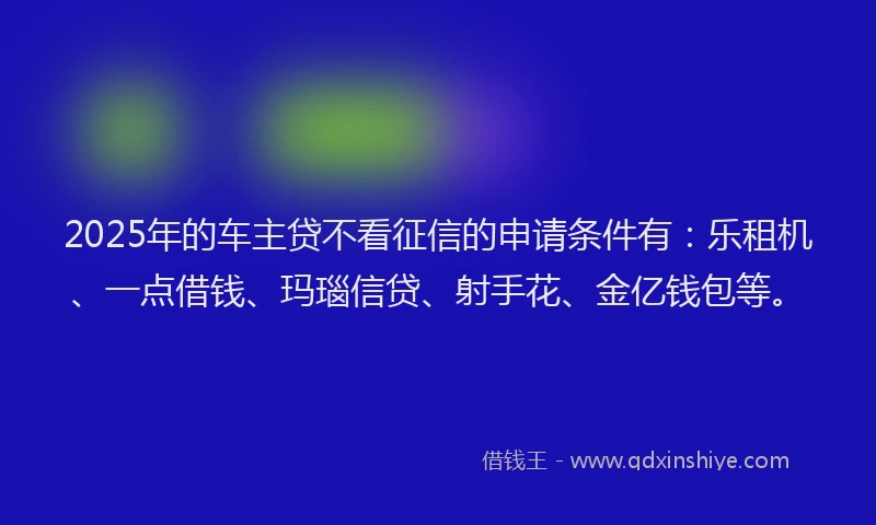 2025年的车主贷不看征信的申请条件有：乐租机、一点借钱、玛瑙信贷、射手花、金亿钱包等。
