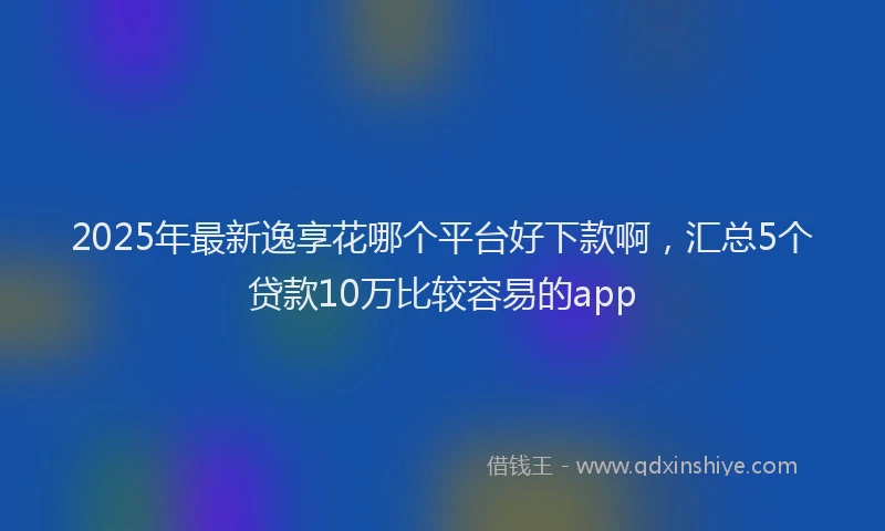 2025年最新逸享花哪个平台好下款啊，汇总5个贷款10万比较容易的app