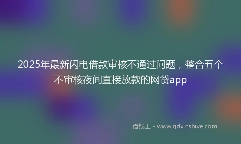 2025年最新闪电借款审核不通过问题，整合五个不审核夜间直接放款的网贷app