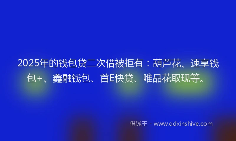 2025年的钱包贷二次借被拒有：葫芦花、速享钱包+、鑫融钱包、首E快贷、唯品花取现等。