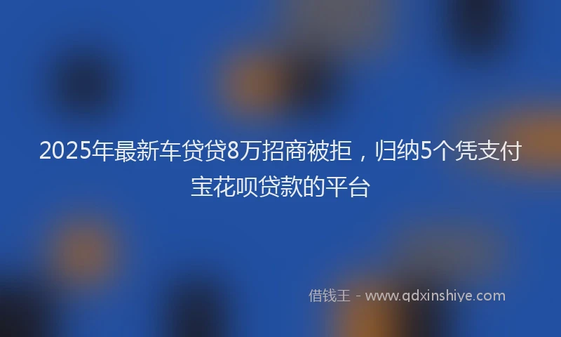 2025年最新车贷贷8万招商被拒，归纳5个凭支付宝花呗贷款的平台