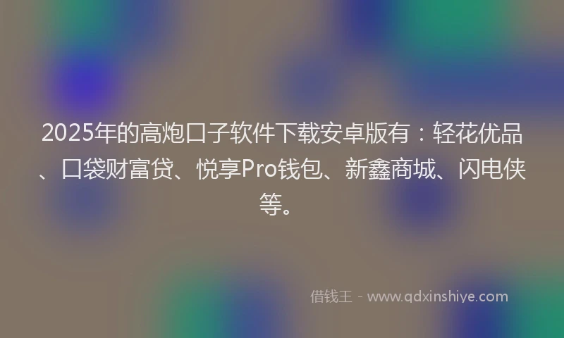 2025年的高炮口子软件下载安卓版有：轻花优品、口袋财富贷、悦享Pro钱包、新鑫商城、闪电侠等。