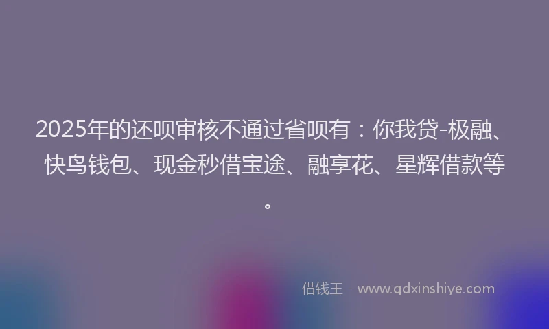2025年的还呗审核不通过省呗有：你我贷-极融、快鸟钱包、现金秒借宝途、融享花、星辉借款等。