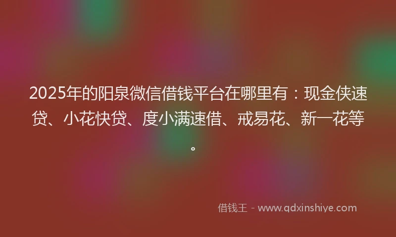 2025年的阳泉微信借钱平台在哪里有：现金侠速贷、小花快贷、度小满速借、戒易花、新一花等。