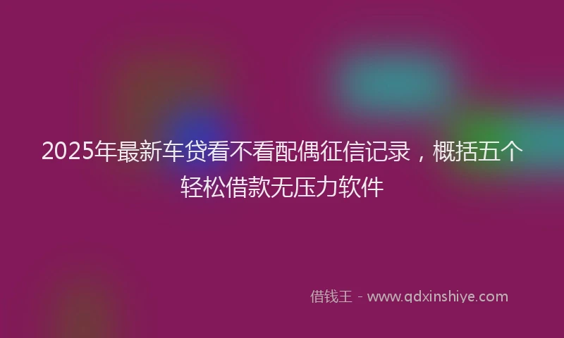 2025年最新车贷看不看配偶征信记录，概括五个轻松借款无压力软件