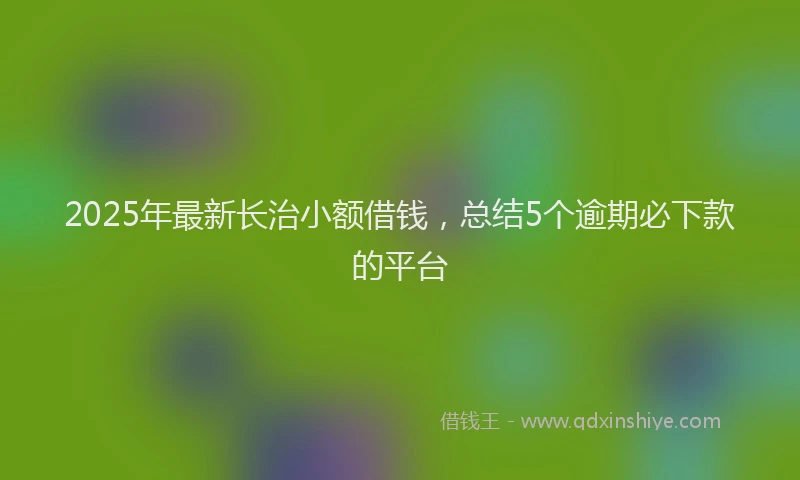 2025年最新长治小额借钱，总结5个逾期必下款的平台