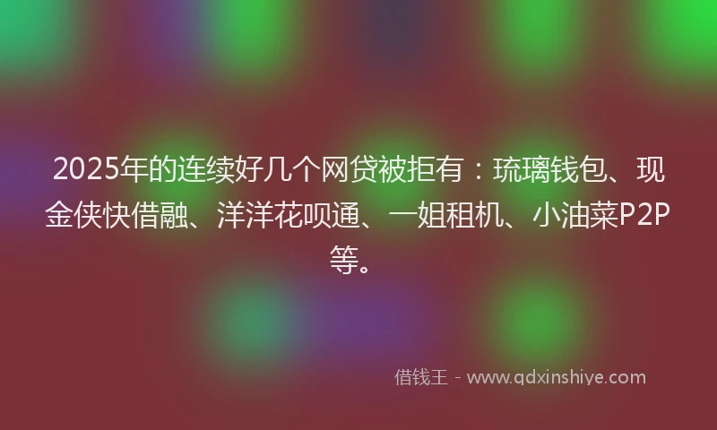 2025年的连续好几个网贷被拒有：琉璃钱包、现金侠快借融、洋洋花呗通、一姐租机、小油菜P2P等。