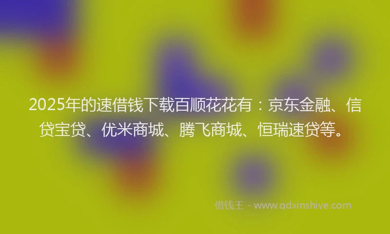 2025年的速借钱下载百顺花花有：京东金融、信贷宝贷、优米商城、腾飞商城、恒瑞速贷等。