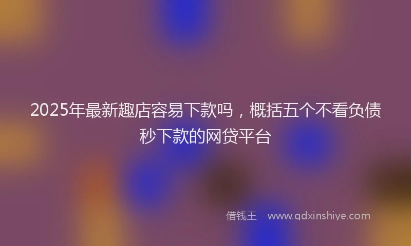 2025年最新趣店容易下款吗，概括五个不看负债秒下款的网贷平台