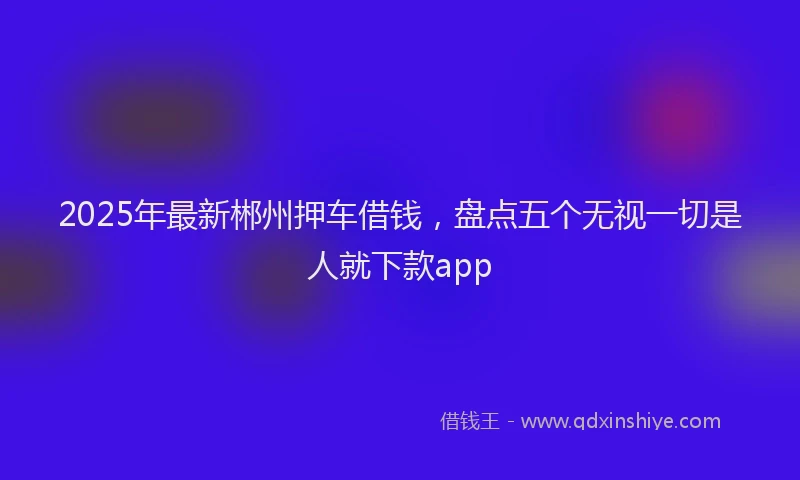 2025年最新郴州押车借钱，盘点五个无视一切是人就下款app