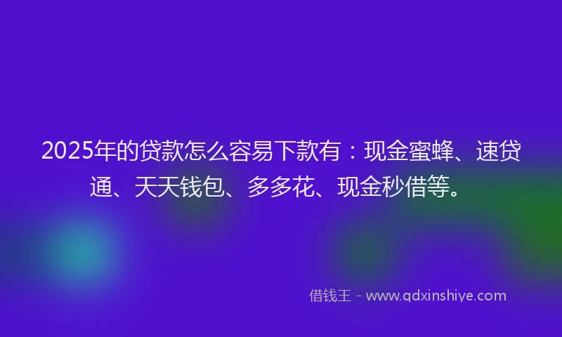 2025年的贷款怎么容易下款有：现金蜜蜂、速贷通、天天钱包、多多花、现金秒借等。