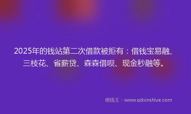 2025年的钱站第二次借款被拒有：借钱宝易融、三枝花、省薪贷、森森借呗、现金秒融等。