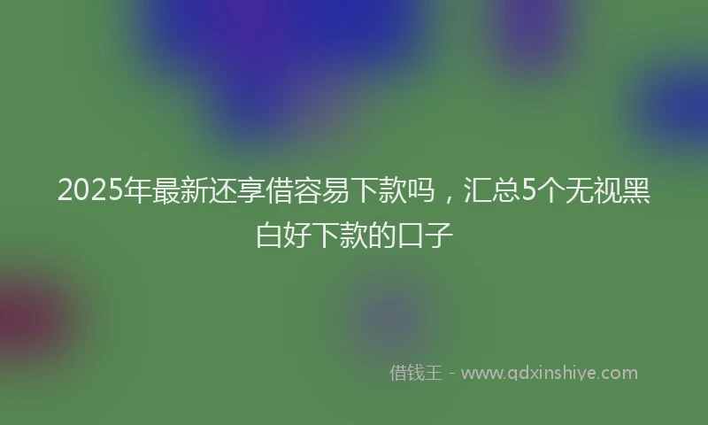 2025年最新还享借容易下款吗，汇总5个无视黑白好下款的口子