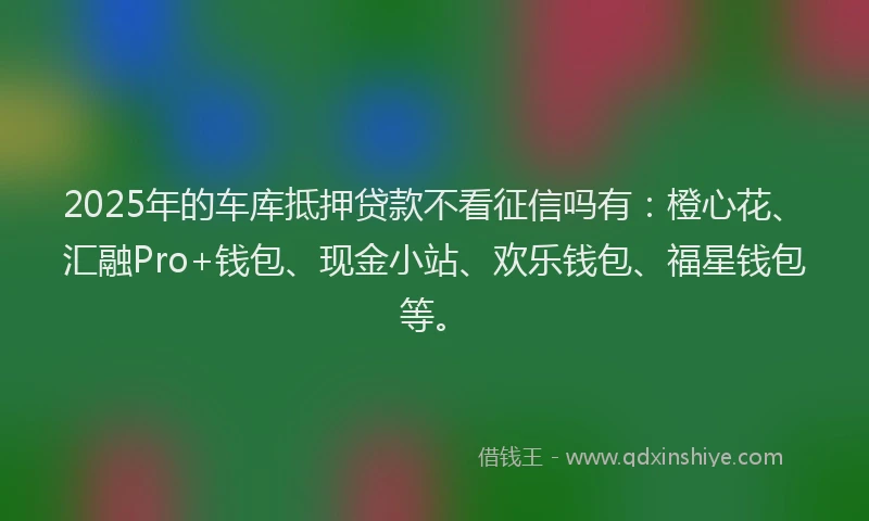 2025年的车库抵押贷款不看征信吗有：橙心花、汇融Pro+钱包、现金小站、欢乐钱包、福星钱包等。