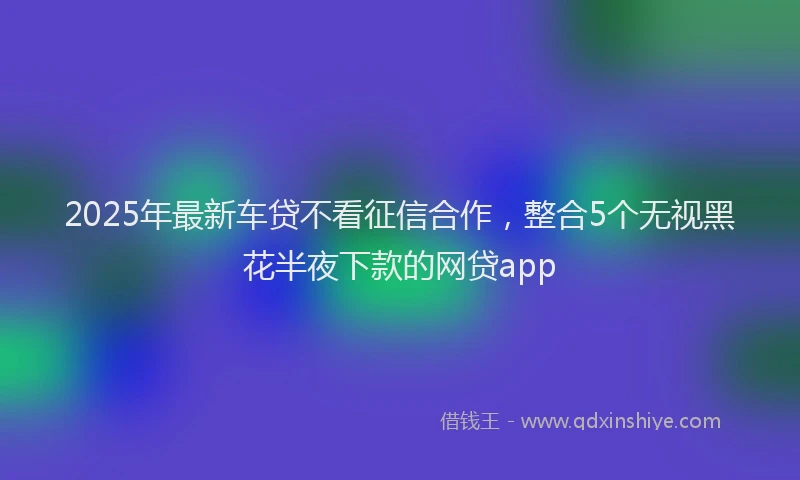 2025年最新车贷不看征信合作，整合5个无视黑花半夜下款的网贷app