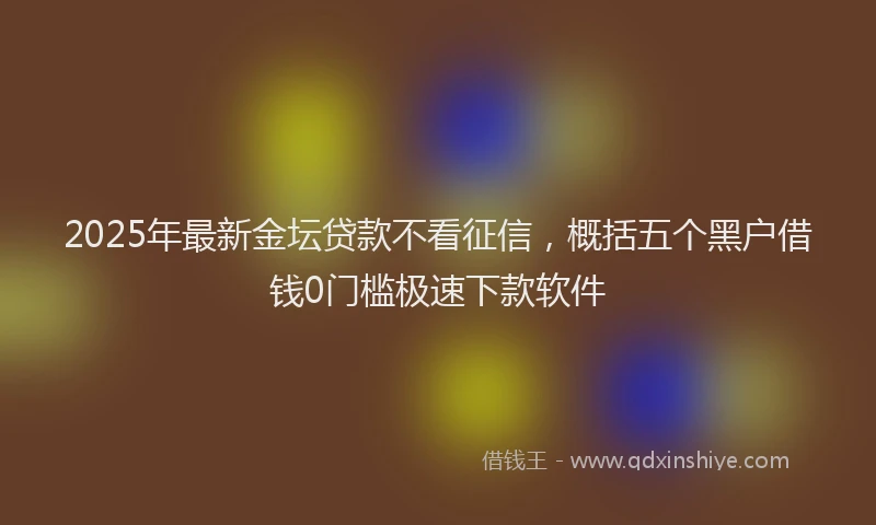 2025年最新金坛贷款不看征信，概括五个黑户借钱0门槛极速下款软件
