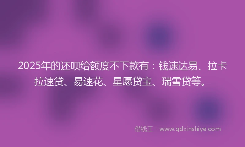 2025年的还呗给额度不下款有：钱速达易、拉卡拉速贷、易速花、星愿贷宝、瑞雪贷等。