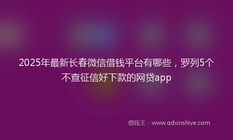 2025年最新长春微信借钱平台有哪些，罗列5个不查征信好下款的网贷app