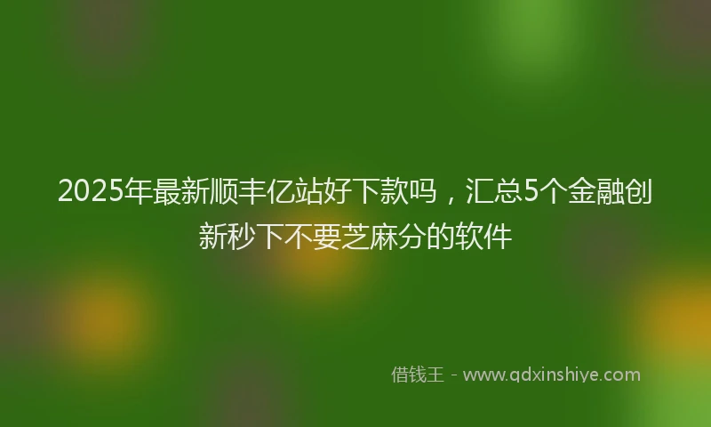 2025年最新顺丰亿站好下款吗，汇总5个金融创新秒下不要芝麻分的软件
