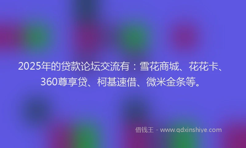 2025年的贷款论坛交流有：雪花商城、花花卡、360尊享贷、柯基速借、微米金条等。