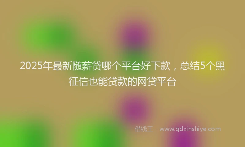 2025年最新随薪贷哪个平台好下款，总结5个黑征信也能贷款的网贷平台