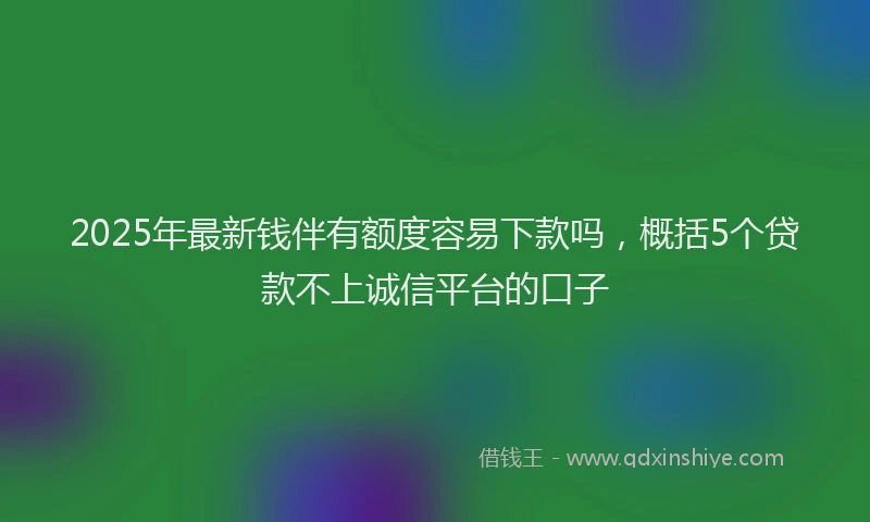 2025年最新钱伴有额度容易下款吗，概括5个贷款不上诚信平台的口子