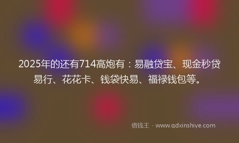 2025年的还有714高炮有：易融贷宝、现金秒贷易行、花花卡、钱袋快易、福禄钱包等。