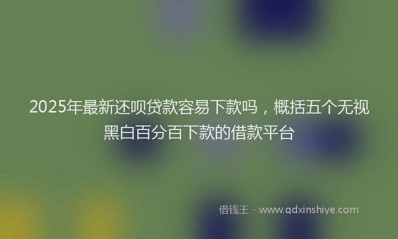 2025年最新还呗贷款容易下款吗，概括五个无视黑白百分百下款的借款平台