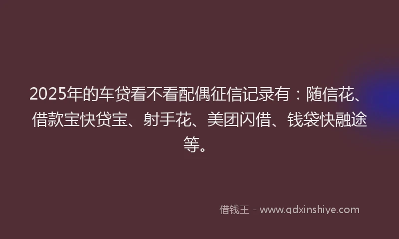 2025年的车贷看不看配偶征信记录有：随信花、借款宝快贷宝、射手花、美团闪借、钱袋快融途等。