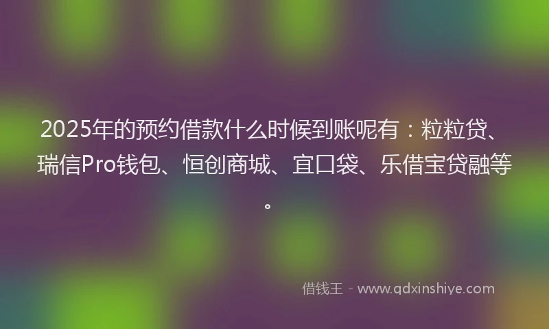 2025年的预约借款什么时候到账呢有：粒粒贷、瑞信Pro钱包、恒创商城、宜口袋、乐借宝贷融等。