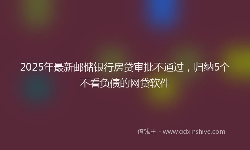 2025年最新邮储银行房贷审批不通过，归纳5个不看负债的网贷软件