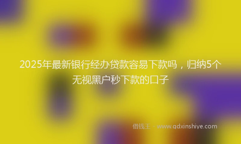 2025年最新银行经办贷款容易下款吗，归纳5个无视黑户秒下款的口子