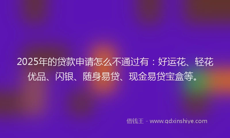 2025年的贷款申请怎么不通过有：好运花、轻花优品、闪银、随身易贷、现金易贷宝盒等。