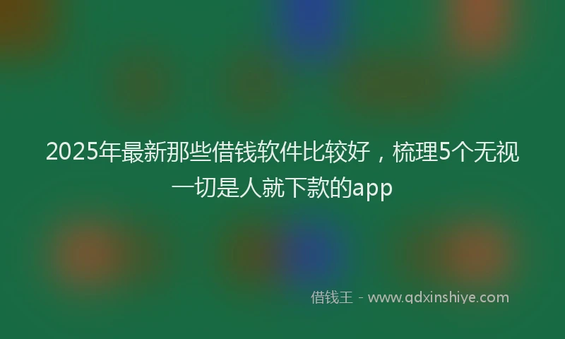 2025年最新那些借钱软件比较好，梳理5个无视一切是人就下款的app
