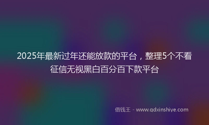 2025年最新过年还能放款的平台，整理5个不看征信无视黑白百分百下款平台