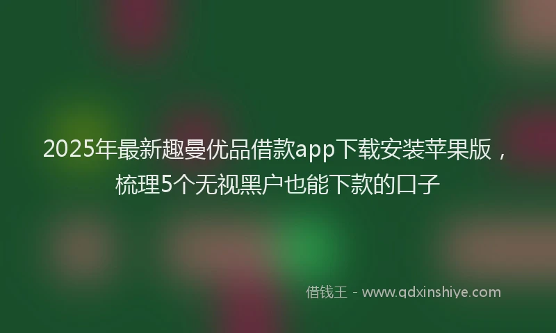 2025年最新趣曼优品借款app下载安装苹果版，梳理5个无视黑户也能下款的口子