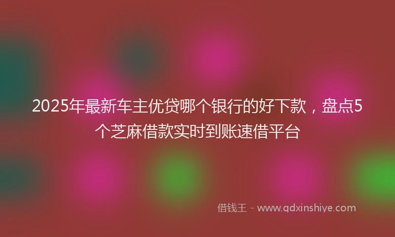 2025年最新车主优贷哪个银行的好下款，盘点5个芝麻借款实时到账速借平台