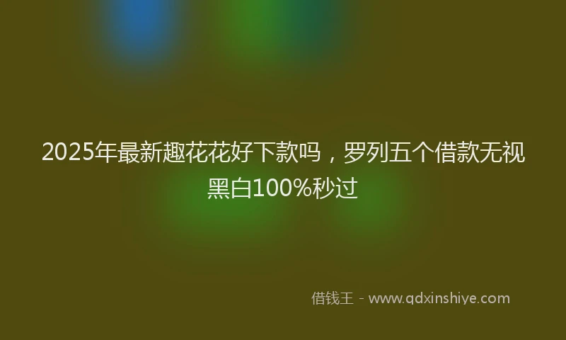 2025年最新趣花花好下款吗，罗列五个借款无视黑白100%秒过