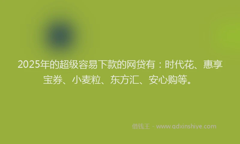 2025年的超级容易下款的网贷有：时代花、惠享宝券、小麦粒、东方汇、安心购等。