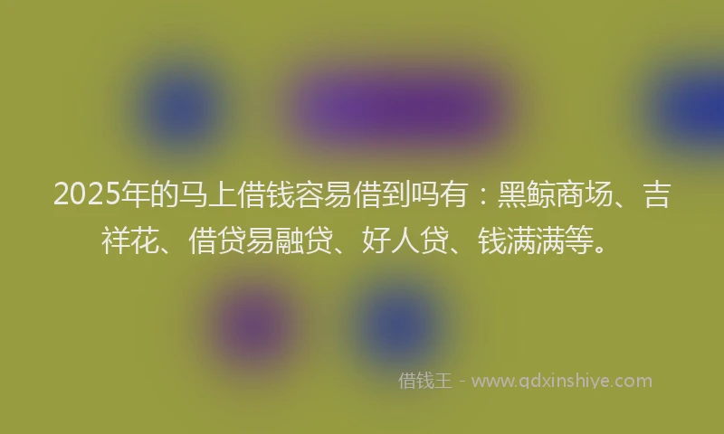 2025年的马上借钱容易借到吗有：黑鲸商场、吉祥花、借贷易融贷、好人贷、钱满满等。